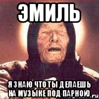Эмиль я знаю что ты делаешь на музыке под парной)