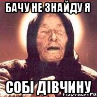 Бачу не знайду я собi дiвчину
