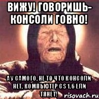 Вижу! Говоришь- консоли говно! А у самого, не то что консоли нет, компьютер CS 1.6 ели тянет!