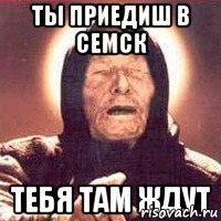 ТЫ ПРИЕДИШ В СЕМСК ТЕБЯ ТАМ ЖДУТ