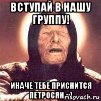 вступай в нашу группу! иначе тебе приснится петросян =)