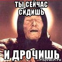 ТЫ СЕЙчАС СИДИШЬ и дрочишь