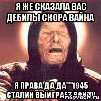 я же сказала вас дебилы скора вайна я права да да""1945 сталин выиграет войну