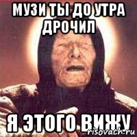 Музи ты до утра дрочил Я этого вижу