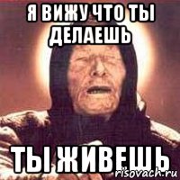 я вижу что ты делаешь ты живешь