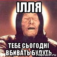 Ілля Тебе сьогодні вбивать будуть