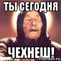 Ты сегодня чехнеш!