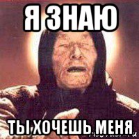 я знаю ты хочешь меня