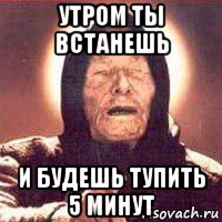 утром ты встанешь и будешь тупить 5 минут