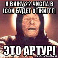 я вижу 22 числа в icon будет отжиггг! это артур!