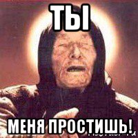 ты меня простишь!