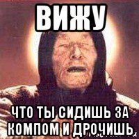 вижу что ты сидишь за компом и дрочишь