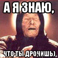 а я знаю, что ты дрочишь)