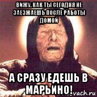 вижу, как ты сегодня не заезжаешь после работы домой а сразу едешь в марьино!