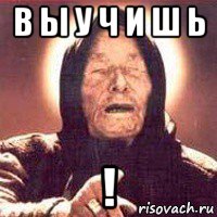в ы у ч и ш ь !