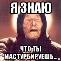 я знаю что ты мастурбируешь...