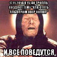 17.11.2014 в 15:48 тролль создаст тему "как стать альфачом овер 80лвл" и все поведутся
