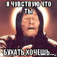 я чувствую что ты бухать хочешь...
