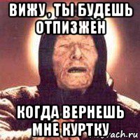 вижу , ты будешь отпизжен когда вернешь мне куртку