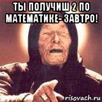 ты получиш 2 по математике- завтро! 