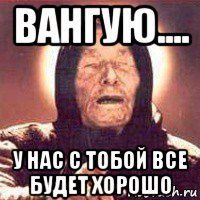 вангую.... у нас с тобой все будет хорошо