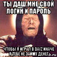 ты даш мне свой логин и пароль чтобы я играл в dayz иначе я тебе не займу денег