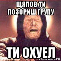 щяпов ти позориш групу ти охуел