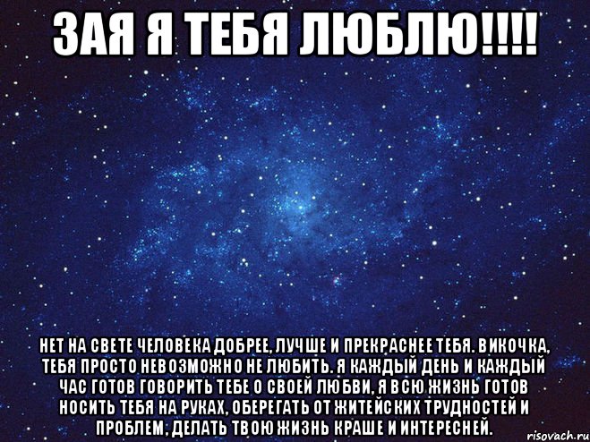 ЗАЯ Я ТЕБЯ ЛЮБЛЮ!!!! Нет на свете человека добрее, лучше и прекраснее тебя. Викочка, тебя просто невозможно не любить. Я каждый день и каждый час готов говорить тебе о своей любви, я всю жизнь готов носить тебя на руках, оберегать от житейских трудностей и проблем, делать твою жизнь краше и интересней.