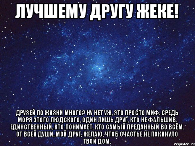 Лучшему другу ЖЕКЕ! Друзей по жизни много? Ну нет уж, это просто миф. Средь моря этого людского, Один лишь друг, кто не фальшив. Единственный, кто понимает, Кто самый преданный во всём. От всей души, мой друг, желаю, Чтоб счастье не покинуло твой дом.