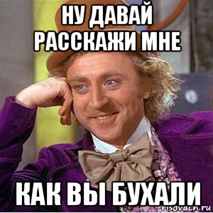ну давай расскажи мне как вы бухали, Мем Ну давай расскажи (Вилли Вонка)
