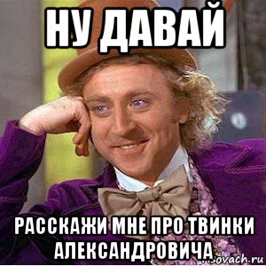 ну давай расскажи мне про твинки александровича, Мем Ну давай расскажи (Вилли Вонка)