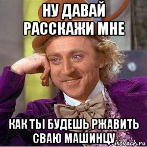 ну давай расскажи мне как ты будешь ржавить сваю машинцу, Мем Ну давай расскажи (Вилли Вонка)