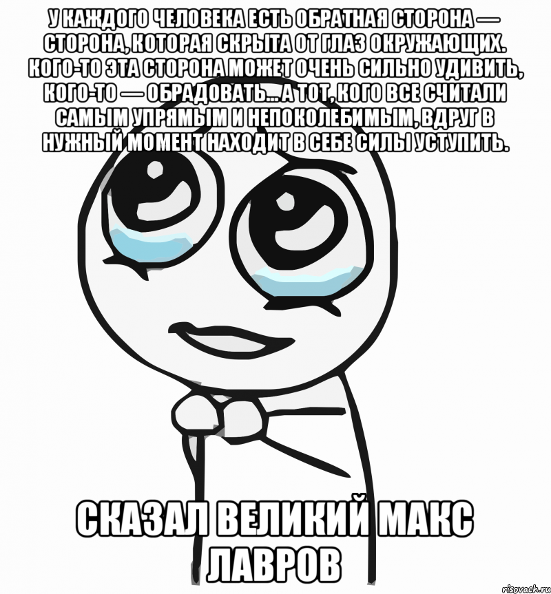 У каждого человека есть обратная сторона — сторона, которая скрыта от глаз окружающих. Кого-то эта сторона может очень сильно удивить, кого-то — обрадовать… А тот, кого все считали самым упрямым и непоколебимым, вдруг в нужный момент находит в себе силы уступить. сказал великий МАКС ЛАВРОВ, Мем  ну пожалуйста (please)