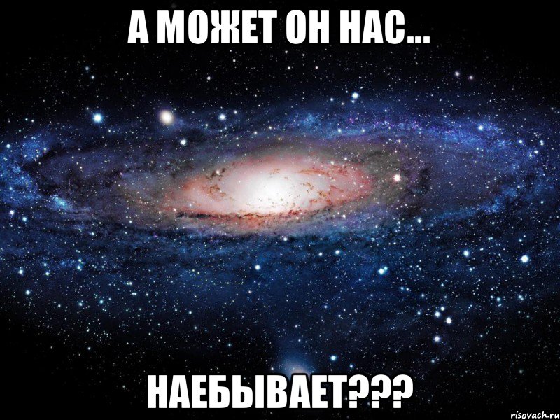 А может он нас... НАЕБЫВАЕТ???, Мем Вселенная