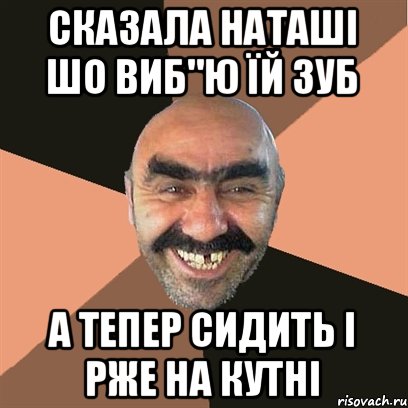 сказала НАташі шо виб"ю їй зуб а тепер сидить і рже на кутні, Мем Я твой дом труба шатал