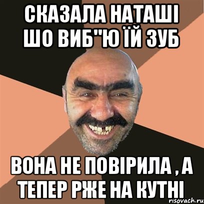 сказала НАташі шо виб"ю їй зуб вона не повірила , а тепер рже на кутні, Мем Я твой дом труба шатал