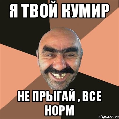 я твой кумир не прыгай , все норм