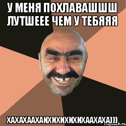 У меня похлавашшш лутшеее чем у тебяяя Хахахаахаихихихихихаахаха)))
