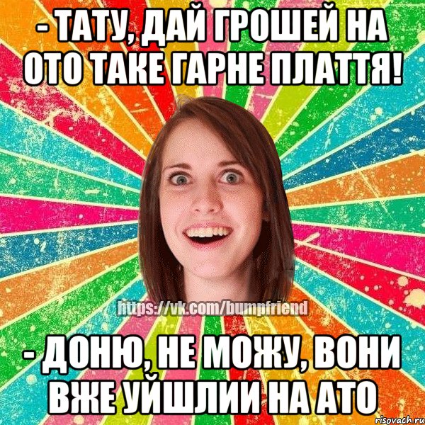 - тату, дай грошей на ото таке гарне плаття! - доню, не можу, вони вже уйшлии на ато