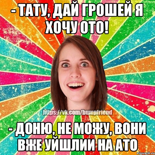 - тату, дай грошей я хочу ото! - доню, не можу, вони вже уйшлии на ато