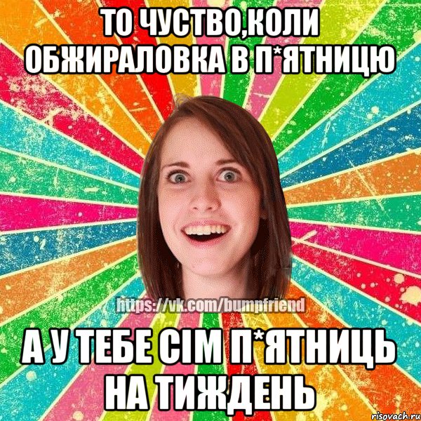 То чуство,коли обжираловка в п*ятницю А у тебе сім п*ятниць на тиждень