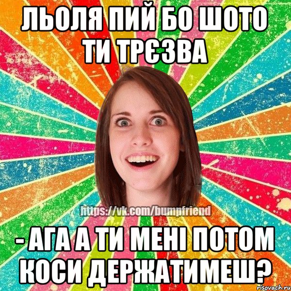 Льоля пий бо шото ти трєзва - ага а ти мені потом коси держатимеш?