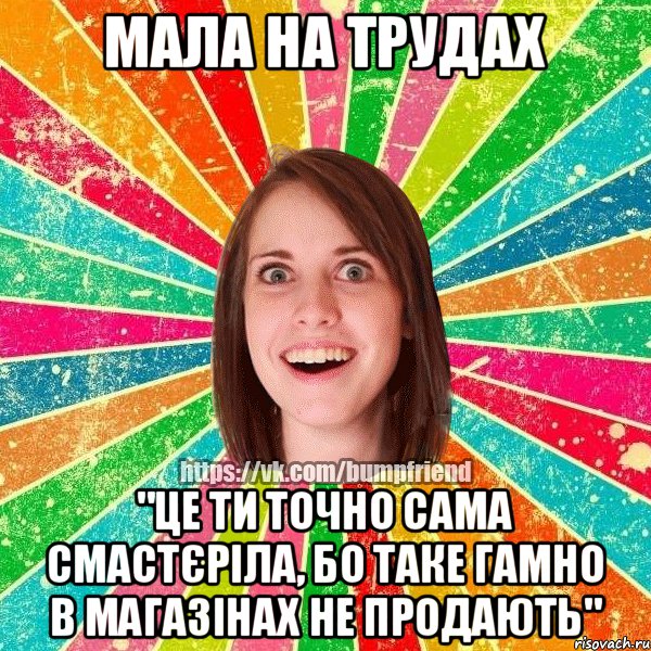 мала на трудах "це ти точно сама смастєріла, бо таке гамно в магазінах не продають"