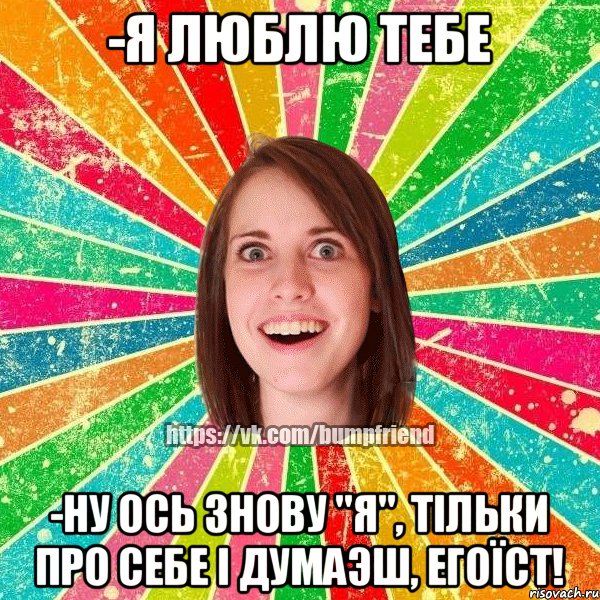 -я люблю тебе -ну ось знову "я", тiльки про себе i думаэш, егоïст!