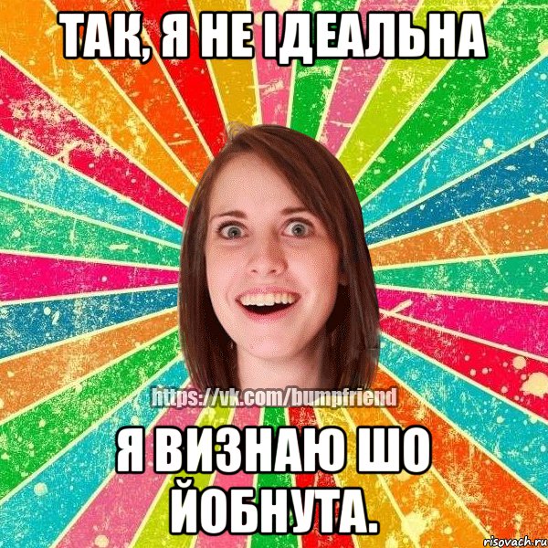 Так, я не ідеальна Я визнаю шо йобнута.