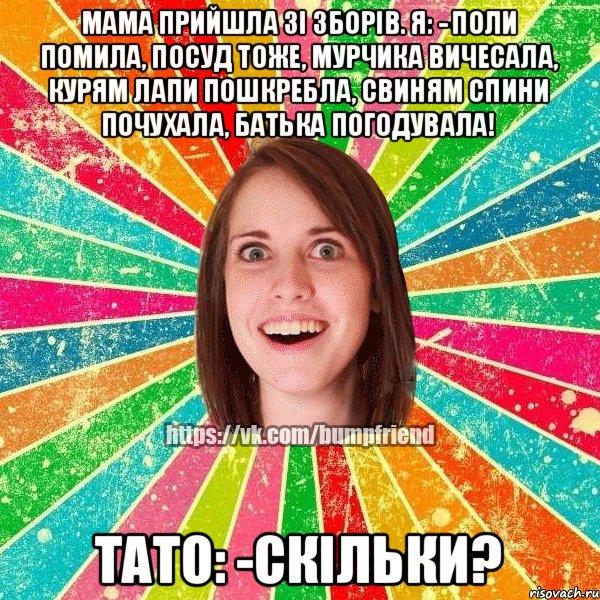 мама прийшла зi зборiв. я: - поли помила, посуд тоже, мурчика вичесала, курям лапи пошкребла, свиням спини почухала, батька погодувала! тато: -скiльки?