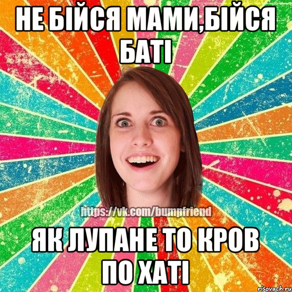 не бійся мами,бійся баті як лупане то кров по хаті