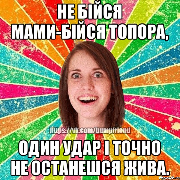 Не бійся мами-бійся топора, один удар і точно не останешся жива.