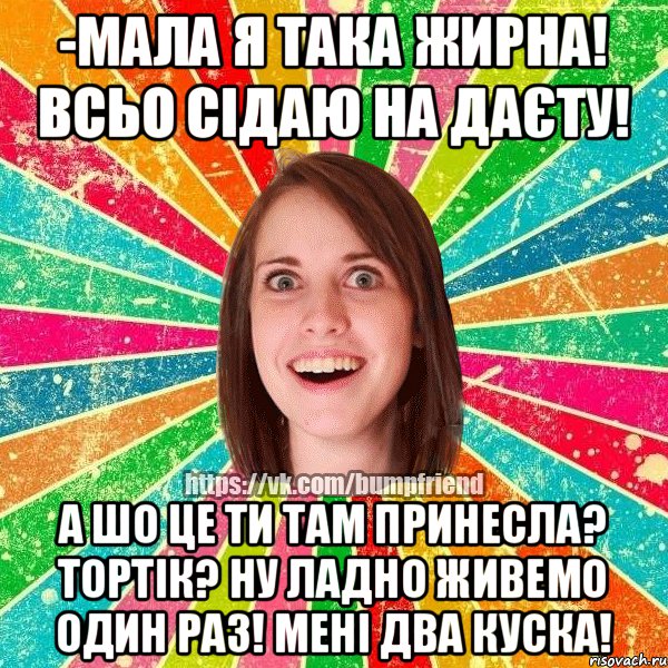 -мала я така жирна! Всьо сідаю на даєту! а шо це ти там принесла? Тортік? ну ладно живемо один раз! мені два куска!
