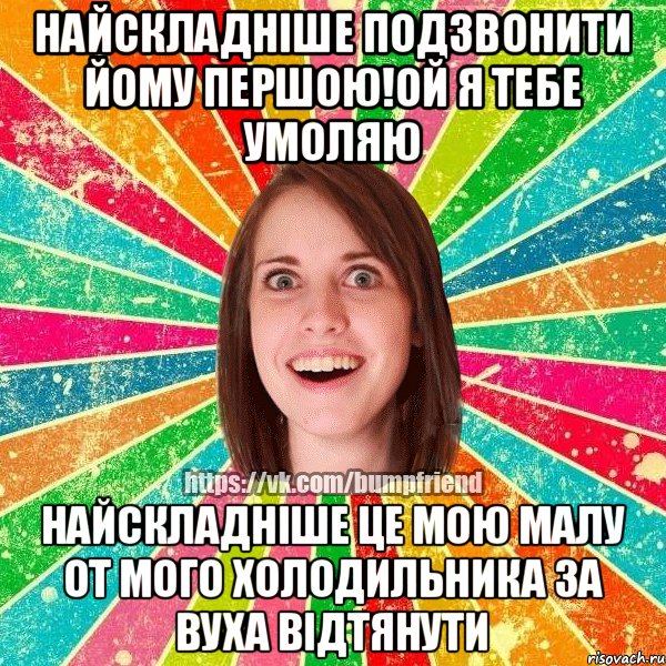 найскладнiше подзвонити йому першою!ой я тебе умоляю найскладнiше це мою малу от мого холодильника за вуха вiдтянути